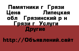 Памятники г. Грязи › Цена ­ 1 500 - Липецкая обл., Грязинский р-н, Грязи г. Услуги » Другие   